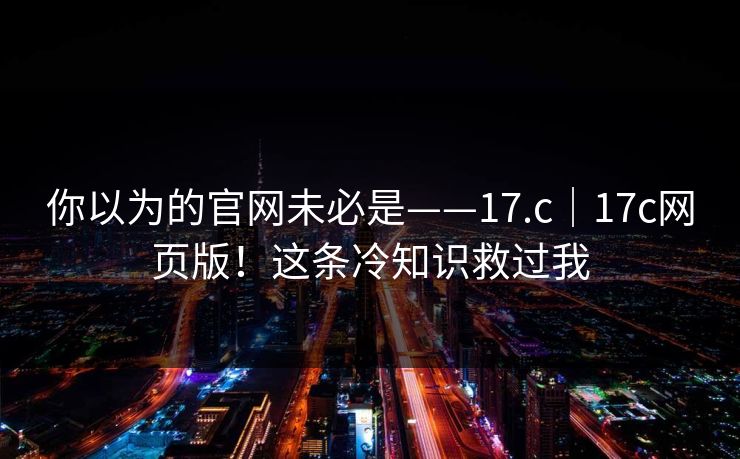你以为的官网未必是——17.c|17c网页版!这条冷知识救过我 你以为的官网未必是——17.c|17c网页版!这条冷知识救过我