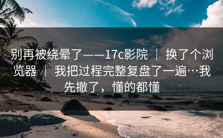 别再被绕晕了——17c影院 ｜ 换了个浏览器 ｜ 我把过程完整复盘了一遍…我先撤了，懂的都懂