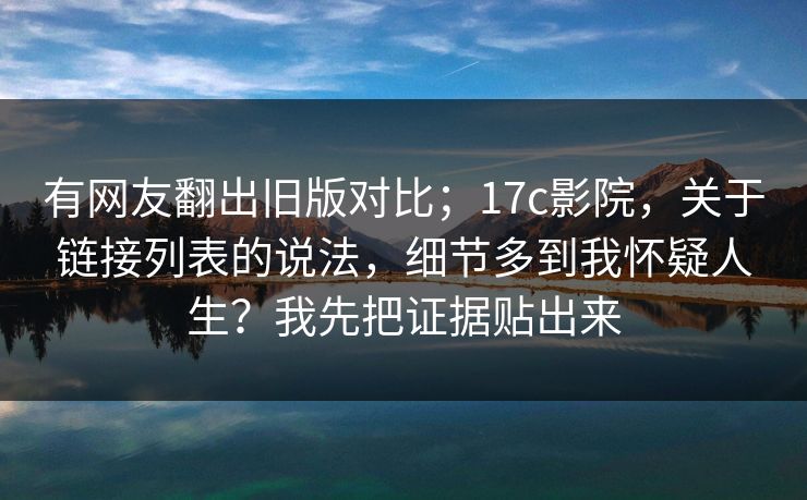 有网友翻出旧版对比；17c影院，关于链接列表的说法，细节多到我怀疑人生？我先把证据贴出来