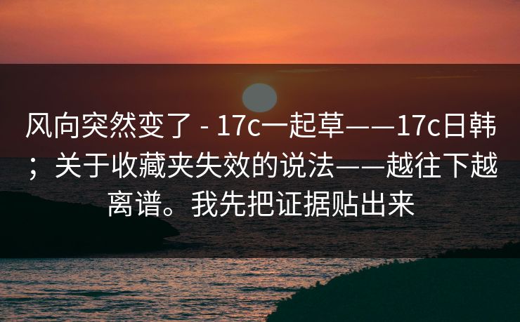 风向突然变了 - 17c一起草——17c日韩；关于收藏夹失效的说法——越往下越离谱。我先把证据贴出来