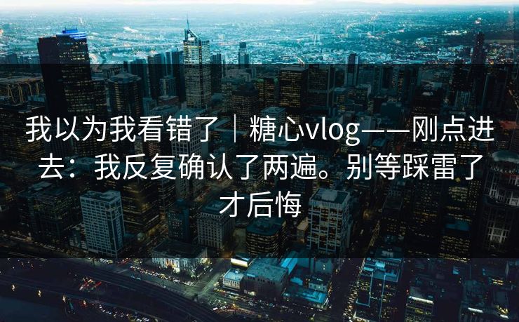 我以为我看错了｜糖心vlog——刚点进去：我反复确认了两遍。别等踩雷了才后悔