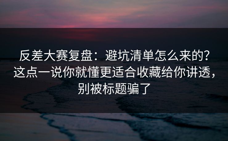 反差大赛复盘：避坑清单怎么来的？这点一说你就懂更适合收藏给你讲透，别被标题骗了
