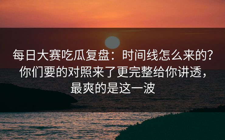 每日大赛吃瓜复盘:时间线怎么来的?你们要的对照来了更完整给你讲透,最爽的是这一波 每日大赛吃瓜复盘:时间线怎么来的?你们要的对照来了更完整给你讲透,最爽的是这一波