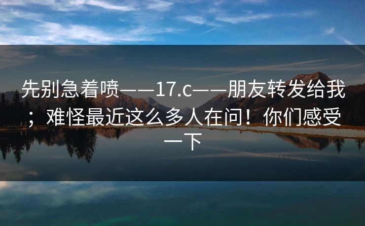 先别急着喷——17.c——朋友转发给我；难怪最近这么多人在问！你们感受一下