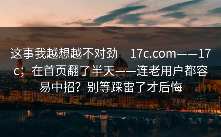 这事我越想越不对劲｜17c.com——17c；在首页翻了半天——连老用户都容易中招？别等踩雷了才后悔