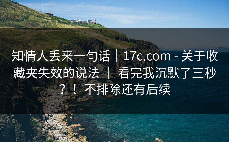 知情人丢来一句话｜17c.com - 关于收藏夹失效的说法 ｜ 看完我沉默了三秒？！不排除还有后续