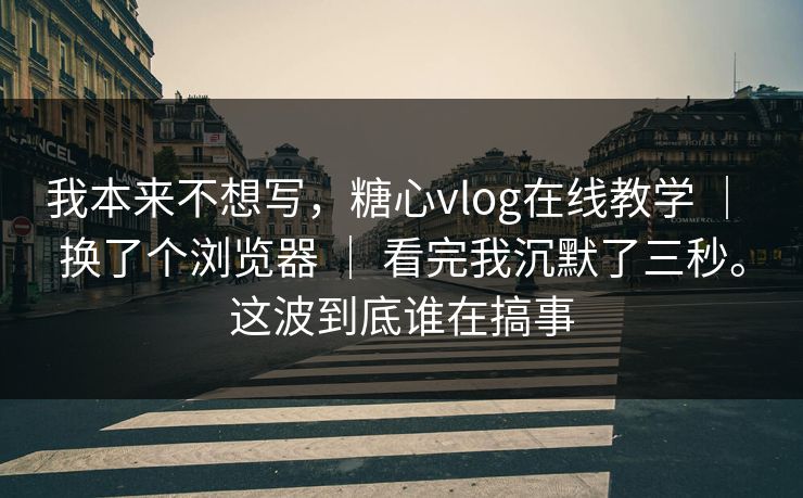 我本来不想写，糖心vlog在线教学 ｜ 换了个浏览器 ｜ 看完我沉默了三秒。这波到底谁在搞事