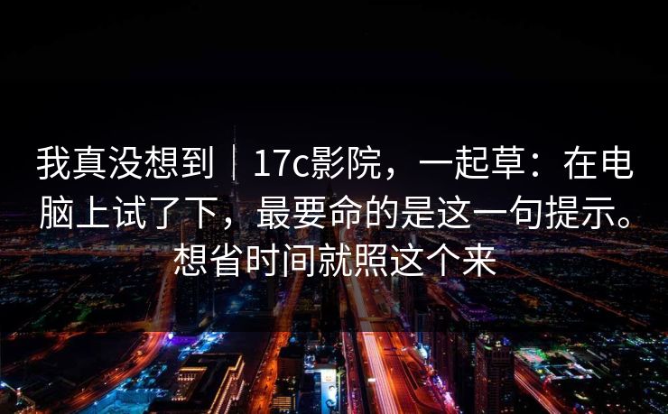 我真没想到｜17c影院，一起草：在电脑上试了下，最要命的是这一句提示。想省时间就照这个来