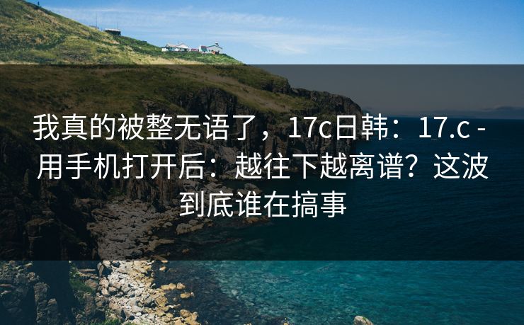 我真的被整无语了，17c日韩：17.c - 用手机打开后：越往下越离谱？这波到底谁在搞事
