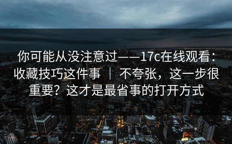 你可能从没注意过——17c在线观看：收藏技巧这件事 ｜ 不夸张，这一步很重要？这才是最省事的打开方式