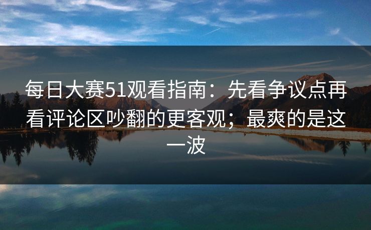 每日大赛51观看指南:先看争议点再看评论区吵翻的更客观;最爽的是这一波 每日大赛51观看指南:先看争议点再看评论区吵翻的更客观;最爽的是这一波