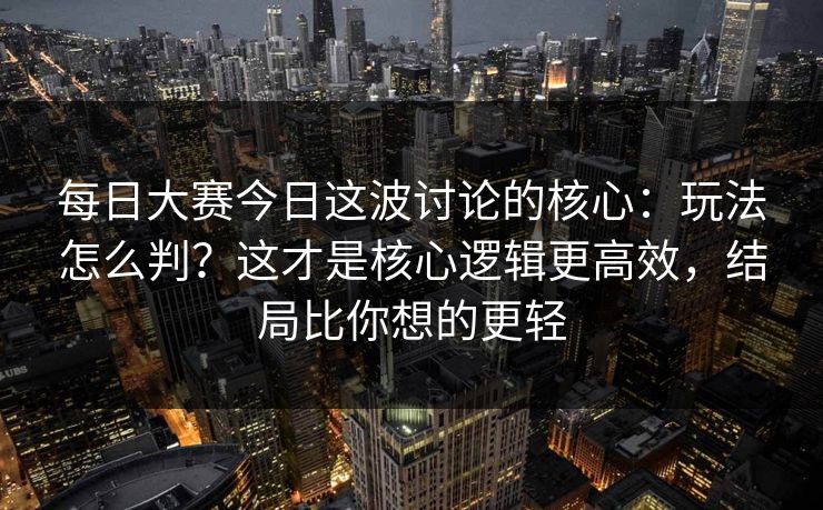 每日大赛今日这波讨论的核心：玩法怎么判？这才是核心逻辑更高效，结局比你想的更轻