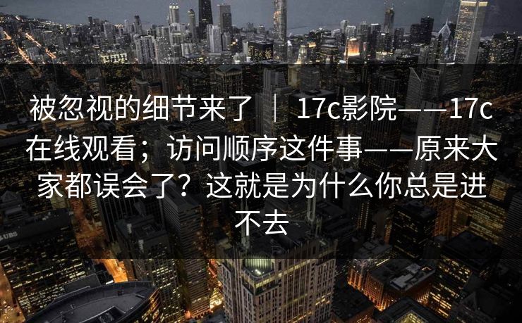 被忽视的细节来了 ｜ 17c影院——17c在线观看；访问顺序这件事——原来大家都误会了？这就是为什么你总是进不去