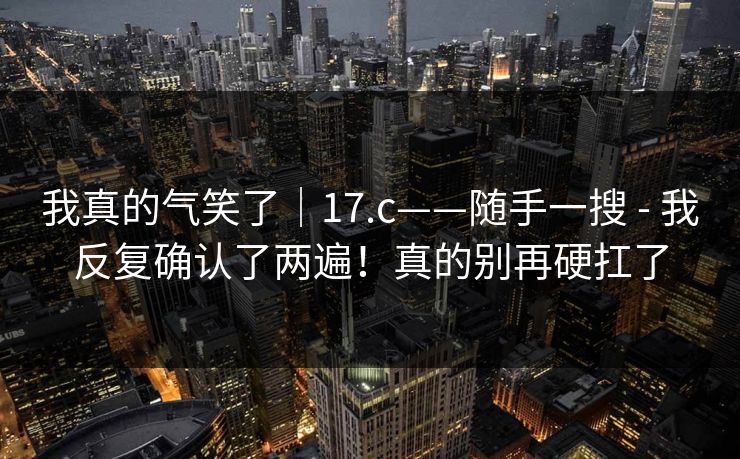 我真的气笑了｜17.c——随手一搜 - 我反复确认了两遍！真的别再硬扛了