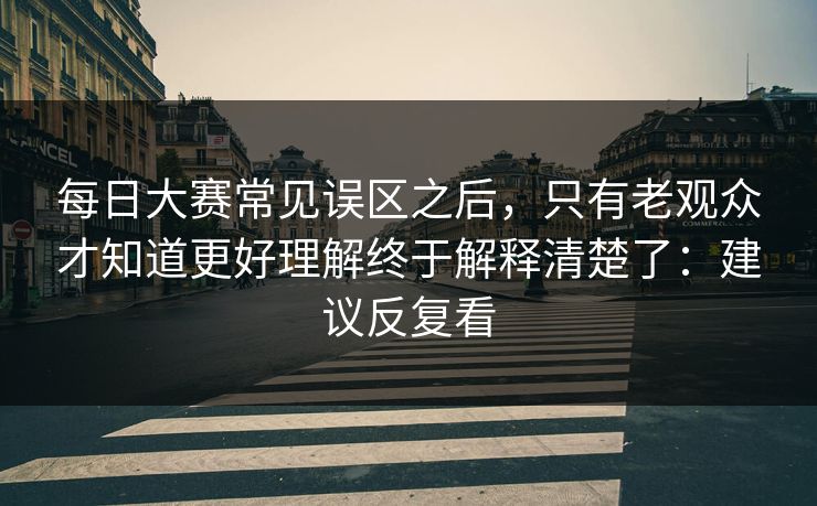 每日大赛常见误区之后，只有老观众才知道更好理解终于解释清楚了：建议反复看