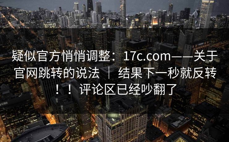 疑似官方悄悄调整：17c.com——关于官网跳转的说法 ｜ 结果下一秒就反转！！评论区已经吵翻了