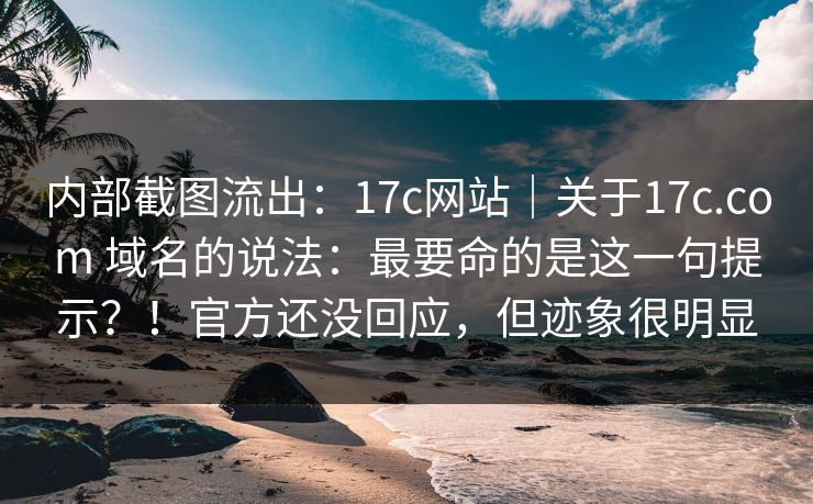 内部截图流出：17c网站｜关于17c.com 域名的说法：最要命的是这一句提示？！官方还没回应，但迹象很明显
