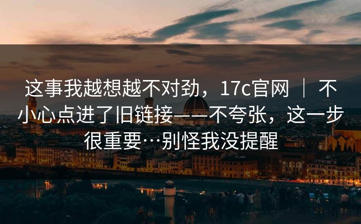这事我越想越不对劲，17c官网 ｜ 不小心点进了旧链接——不夸张，这一步很重要…别怪我没提醒